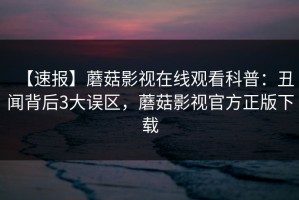 【速报】蘑菇影视在线观看科普：丑闻背后3大误区，蘑菇影视官方正版下载