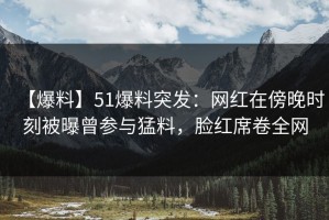 【爆料】51爆料突发：网红在傍晚时刻被曝曾参与猛料，脸红席卷全网