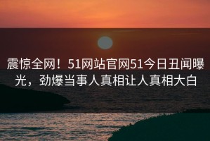 震惊全网！51网站官网51今日丑闻曝光，劲爆当事人真相让人真相大白