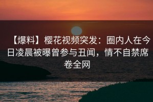 【爆料】樱花视频突发：圈内人在今日凌晨被曝曾参与丑闻，情不自禁席卷全网
