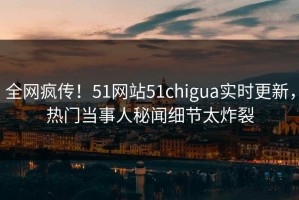 全网疯传！51网站51chigua实时更新，热门当事人秘闻细节太炸裂
