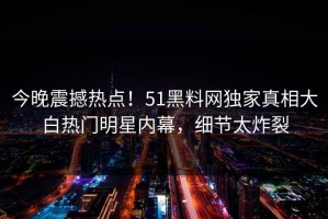 今晚震撼热点！51黑料网独家真相大白热门明星内幕，细节太炸裂