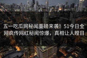 五一吃瓜网秘闻重磅来袭！51今日全网疯传网红秘闻惊爆，真相让人瞠目
