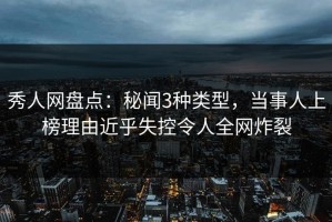 秀人网盘点：秘闻3种类型，当事人上榜理由近乎失控令人全网炸裂