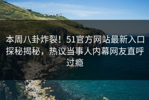 本周八卦炸裂！51官方网站最新入口探秘揭秘，热议当事人内幕网友直呼过瘾