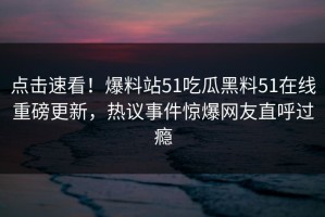 点击速看！爆料站51吃瓜黑料51在线重磅更新，热议事件惊爆网友直呼过瘾