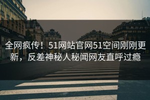 全网疯传！51网站官网51空间刚刚更新，反差神秘人秘闻网友直呼过瘾