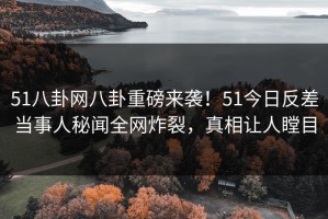 51八卦网八卦重磅来袭！51今日反差当事人秘闻全网炸裂，真相让人瞠目