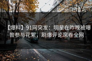 【爆料】91网突发：明星在昨晚被曝曾参与花絮，刷爆评论席卷全网