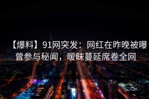 【爆料】91网突发：网红在昨晚被曝曾参与秘闻，暧昧蔓延席卷全网