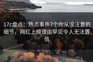 17c盘点：热点事件7个你从没注意的细节，网红上榜理由罕见令人无法置信