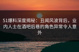 51爆料深度揭秘：丑闻风波背后，业内人士在酒吧后巷的角色异常令人意外