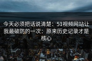 今天必须把话说清楚：51视频网站让我最破防的一次：原来历史记录才是核心