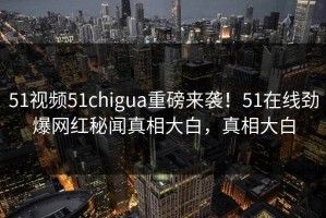 51视频51chigua重磅来袭！51在线劲爆网红秘闻真相大白，真相大白