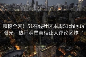 震惊全网！51在线社区本周51chigua曝光，热门明星真相让人评论区炸了