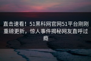 直击速看！51黑科网官网51平台刚刚重磅更新，惊人事件揭秘网友直呼过瘾
