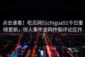 点击速看！吃瓜网51chigua51今日重磅更新，惊人事件全网炸裂评论区炸了
