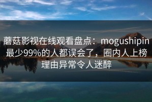 蘑菇影视在线观看盘点：mogushipin最少99%的人都误会了，圈内人上榜理由异常令人迷醉