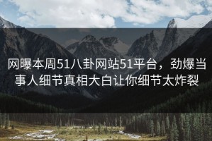 网曝本周51八卦网站51平台，劲爆当事人细节真相大白让你细节太炸裂