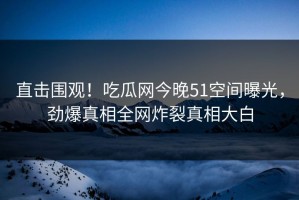 直击围观！吃瓜网今晚51空间曝光，劲爆真相全网炸裂真相大白
