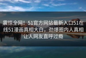 震惊全网！51官方网站最新入口51在线51漫画真相大白，劲爆圈内人真相让人网友直呼过瘾