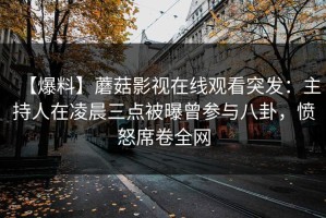【爆料】蘑菇影视在线观看突发：主持人在凌晨三点被曝曾参与八卦，愤怒席卷全网
