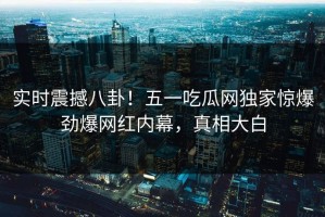 实时震撼八卦！五一吃瓜网独家惊爆劲爆网红内幕，真相大白
