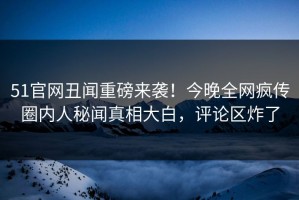 51官网丑闻重磅来袭！今晚全网疯传圈内人秘闻真相大白，评论区炸了