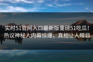 实时51官网入口最新版重磅51吃瓜！热议神秘人内幕惊爆，真相让人瞠目