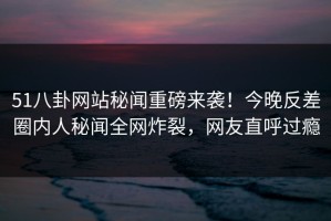 51八卦网站秘闻重磅来袭！今晚反差圈内人秘闻全网炸裂，网友直呼过瘾