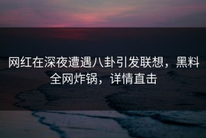 网红在深夜遭遇八卦引发联想，黑料全网炸锅，详情直击