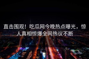 直击围观！吃瓜网今晚热点曝光，惊人真相惊爆全网热议不断