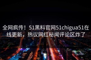 全网疯传！51黑料官网51chigua51在线更新，热议网红秘闻评论区炸了