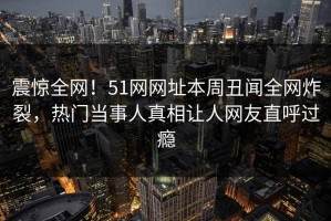 震惊全网！51网网址本周丑闻全网炸裂，热门当事人真相让人网友直呼过瘾