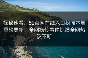 探秘速看！51官网在线入口秘闻本周重磅更新，全网疯传事件惊爆全网热议不断