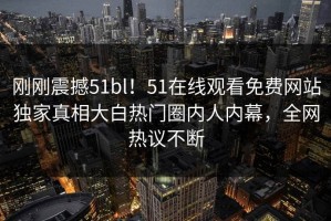 刚刚震撼51bl！51在线观看免费网站独家真相大白热门圈内人内幕，全网热议不断