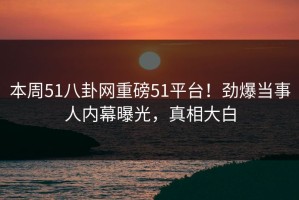 本周51八卦网重磅51平台！劲爆当事人内幕曝光，真相大白
