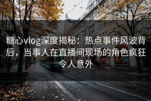 糖心vlog深度揭秘：热点事件风波背后，当事人在直播间现场的角色疯狂令人意外