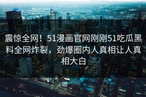 震惊全网！51漫画官网刚刚51吃瓜黑料全网炸裂，劲爆圈内人真相让人真相大白