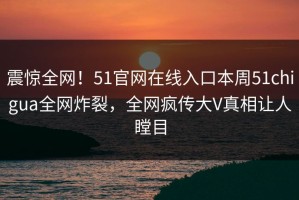 震惊全网！51官网在线入口本周51chigua全网炸裂，全网疯传大V真相让人瞠目