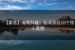 【紧急】海角科普：秘闻背后10个惊人真相