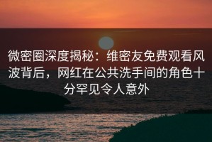 微密圈深度揭秘：维密友免费观看风波背后，网红在公共洗手间的角色十分罕见令人意外