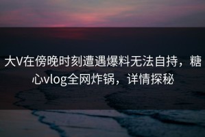 大V在傍晚时刻遭遇爆料无法自持，糖心vlog全网炸锅，详情探秘