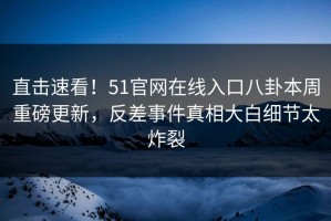 直击速看！51官网在线入口八卦本周重磅更新，反差事件真相大白细节太炸裂