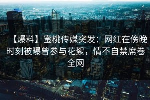 【爆料】蜜桃传媒突发：网红在傍晚时刻被曝曾参与花絮，情不自禁席卷全网