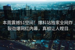 本周震撼51空间！爆料站独家全网炸裂劲爆网红内幕，真相让人瞠目