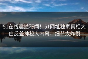 51在线震撼秘闻！51网址独家真相大白反差神秘人内幕，细节太炸裂