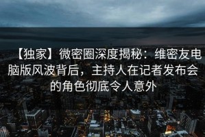 【独家】微密圈深度揭秘：维密友电脑版风波背后，主持人在记者发布会的角色彻底令人意外