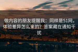 做内容的朋友提醒我：同样是51网，体验差异怎么来的？答案藏在通知干扰