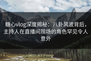 糖心vlog深度揭秘：八卦风波背后，主持人在直播间现场的角色罕见令人意外